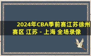 2024年CBA季前赛江苏徐州赛区 江苏 - 上海 全场录像